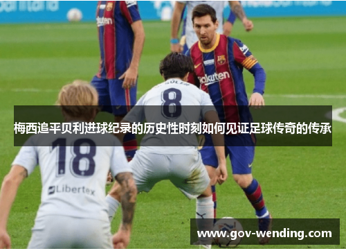 梅西追平贝利进球纪录的历史性时刻如何见证足球传奇的传承